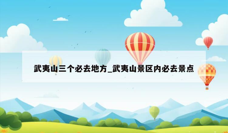 武夷山三個必去地方_武夷山景區(qū)內(nèi)必去景點